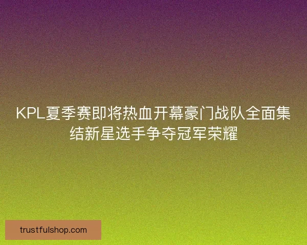 KPL夏季赛即将热血开幕豪门战队全面集结新星选手争夺冠军荣耀