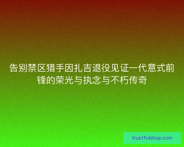 告别禁区猎手因扎吉退役见证一代意式前锋的荣光与执念与不朽传奇