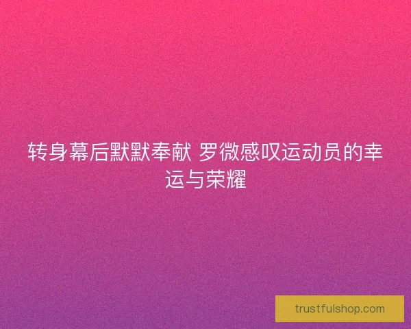 转身幕后默默奉献 罗微感叹运动员的幸运与荣耀