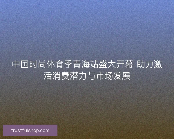 中国时尚体育季青海站盛大开幕 助力激活消费潜力与市场发展