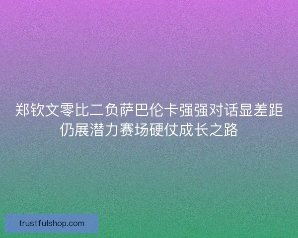 郑钦文零比二负萨巴伦卡强强对话显差距仍展潜力赛场硬仗成长之路