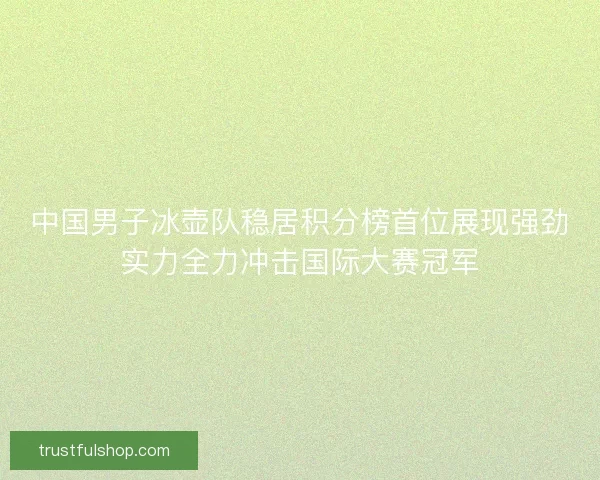 中国男子冰壶队稳居积分榜首位展现强劲实力全力冲击国际大赛冠军