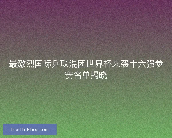 最激烈国际乒联混团世界杯来袭十六强参赛名单揭晓