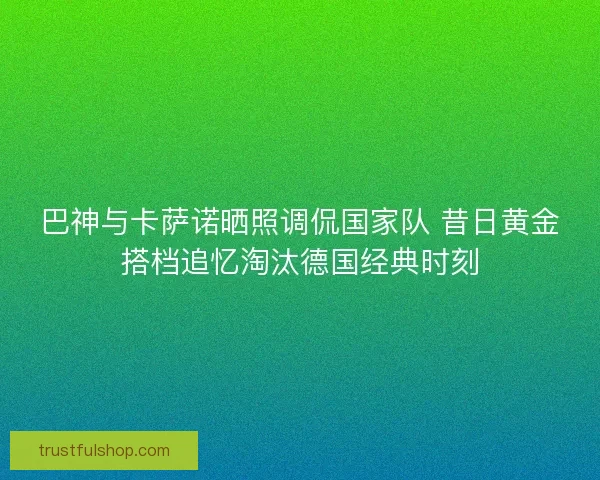 巴神与卡萨诺晒照调侃国家队 昔日黄金搭档追忆淘汰德国经典时刻