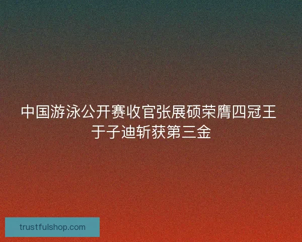 中国游泳公开赛收官张展硕荣膺四冠王 于子迪斩获第三金