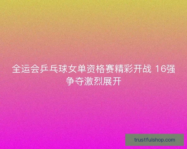 全运会乒乓球女单资格赛精彩开战 16强争夺激烈展开