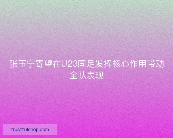 张玉宁寄望在U23国足发挥核心作用带动全队表现