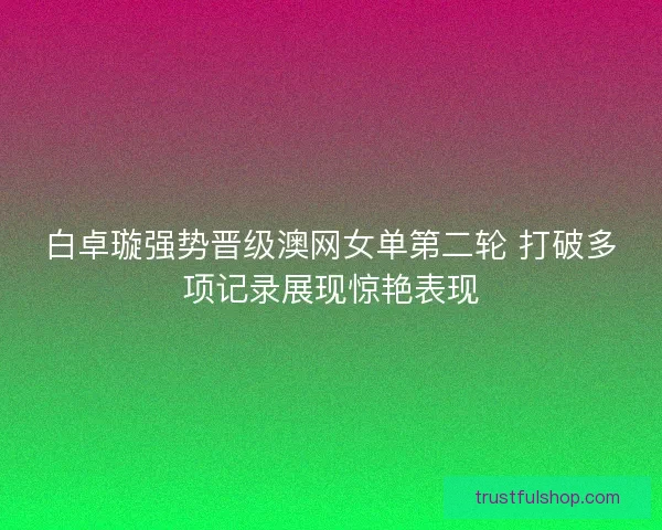 白卓璇强势晋级澳网女单第二轮 打破多项记录展现惊艳表现