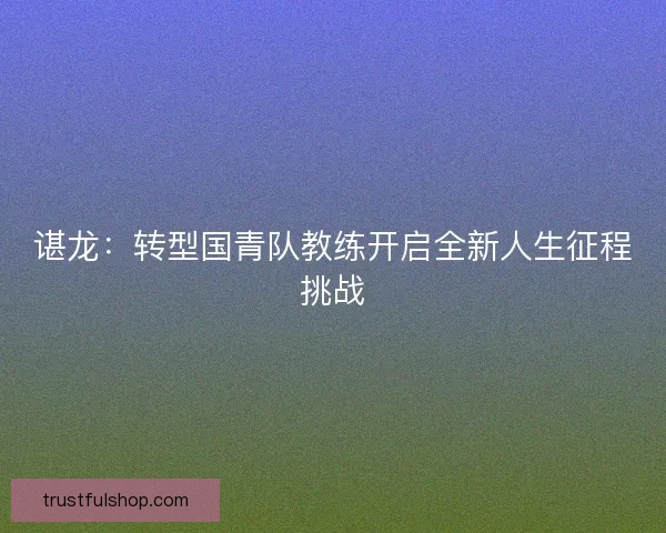 谌龙：转型国青队教练开启全新人生征程挑战